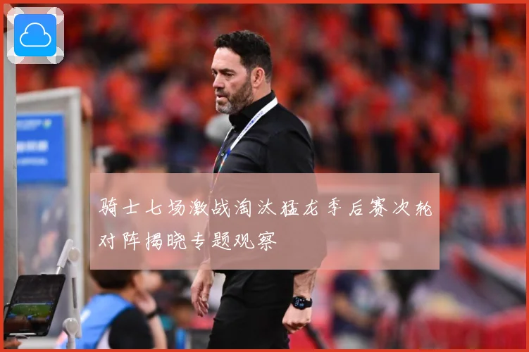 骑士七场激战淘汰猛龙季后赛次轮对阵揭晓专题观察