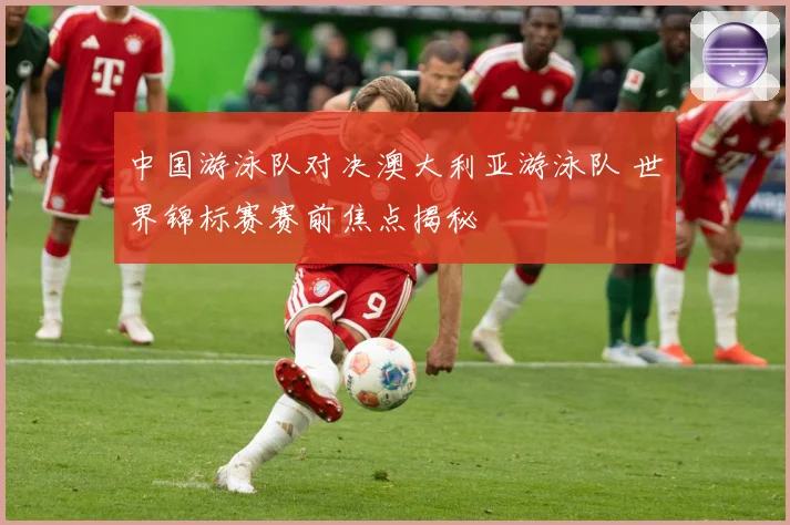 中国游泳队对决澳大利亚游泳队 世界锦标赛赛前焦点揭秘