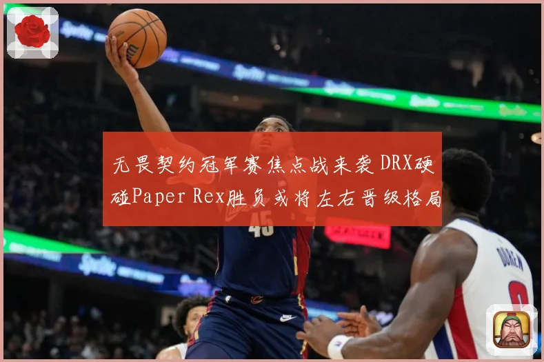 无畏契约冠军赛焦点战来袭 DRX硬碰Paper Rex胜负或将左右晋级格局