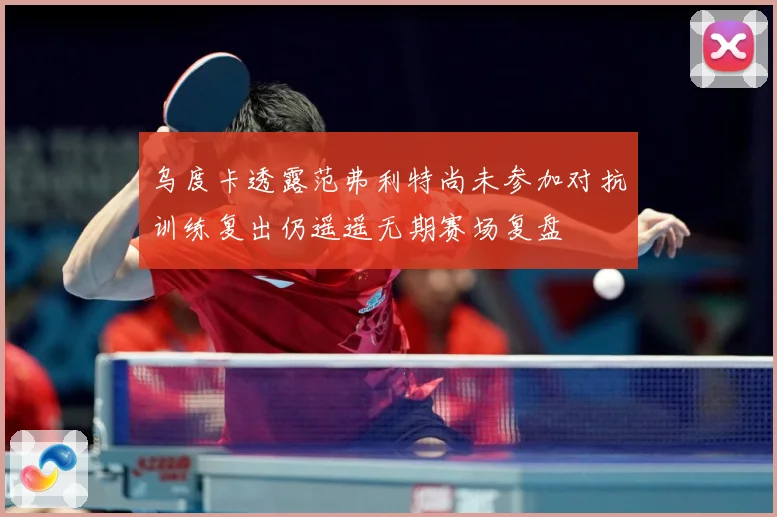 乌度卡透露范弗利特尚未参加对抗训练复出仍遥遥无期赛场复盘