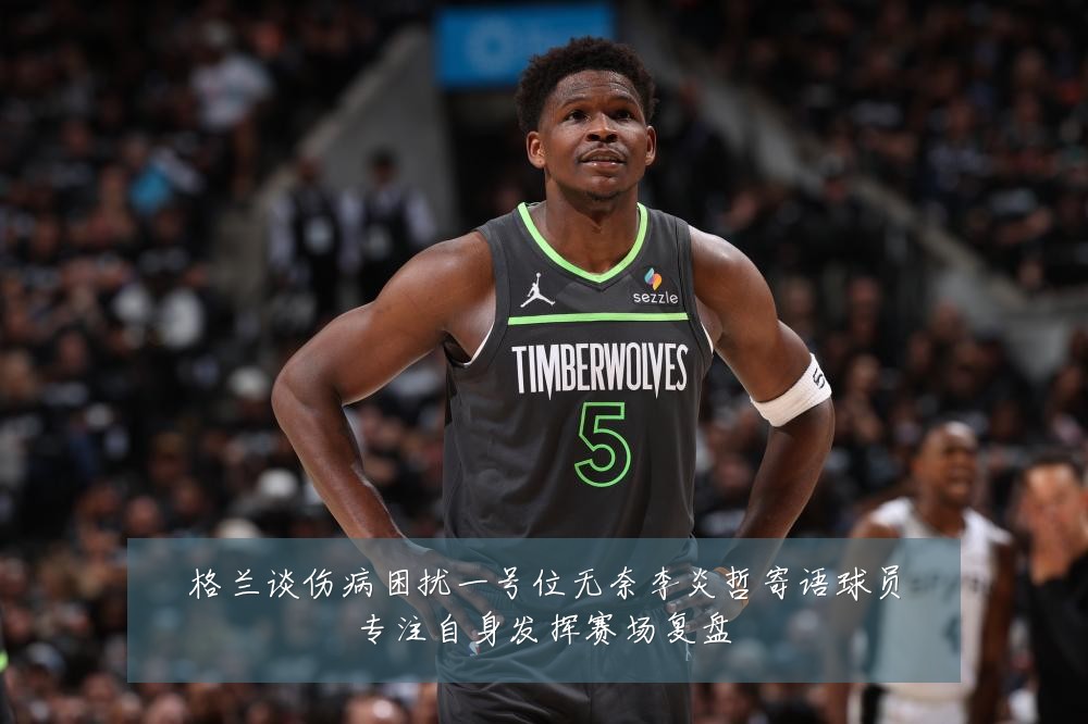 格兰谈伤病困扰一号位无奈李炎哲寄语球员专注自身发挥赛场复盘
