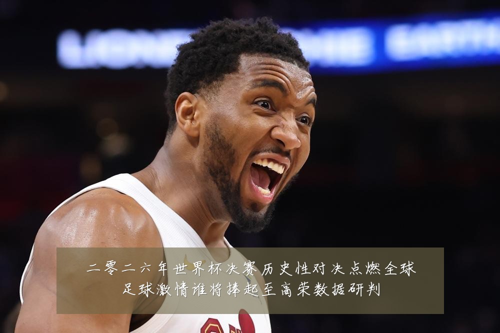 二零二六年世界杯决赛历史性对决点燃全球足球激情谁将捧起至高荣数据研判